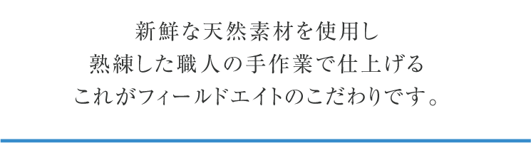 新鮮な天然素材を使用し熟練した職人の手作業で仕上げるこれがフィールドエイトのこだわりです。